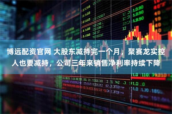 博远配资官网 大股东减持完一个月，聚赛龙实控人也要减持，公司三年来销售净利率持续下降