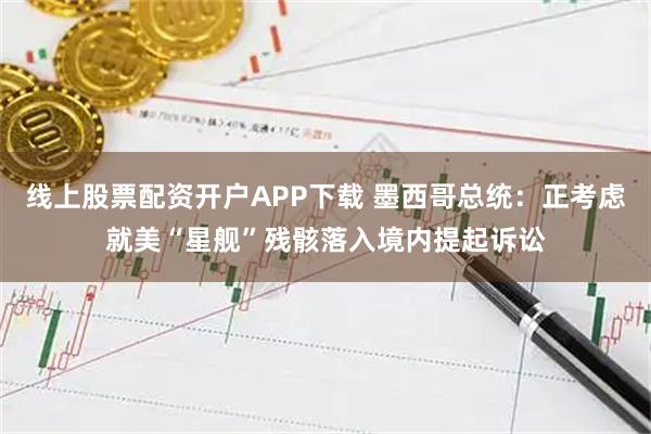 线上股票配资开户APP下载 墨西哥总统：正考虑就美“星舰”残骸落入境内提起诉讼