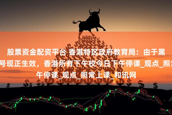股票资金配资平台 香港特区政府教育局：由于黑色暴雨警告信号现正生效，香港所有下午校今日下午停课_观点_照常上课_和讯网
