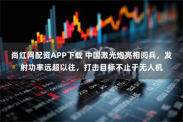 尚红网配资APP下载 中国激光炮亮相阅兵，发射功率远超以往，打击目标不止于无人机
