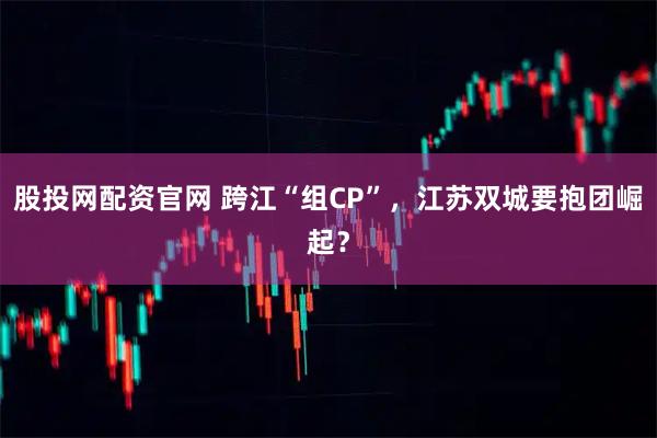 股投网配资官网 跨江“组CP”，江苏双城要抱团崛起？
