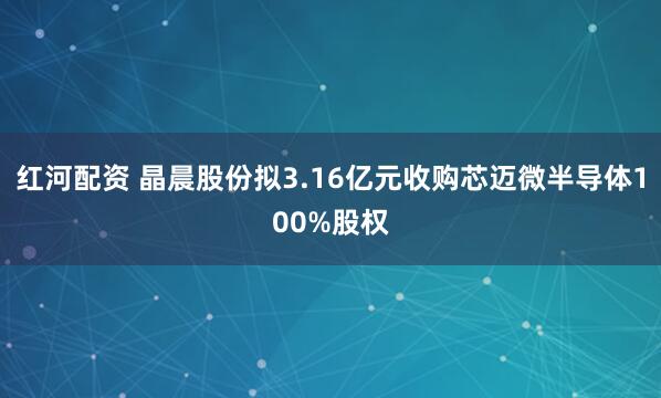红河配资 晶晨股份拟3.16亿元收购芯迈微半导体100%股权