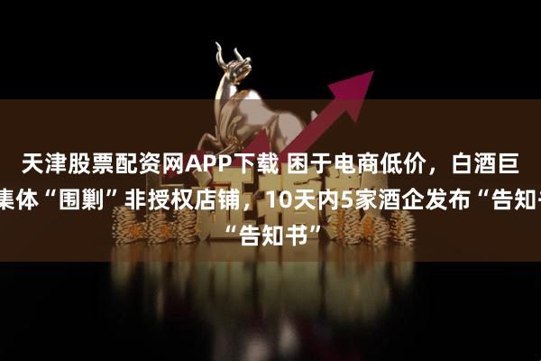 天津股票配资网APP下载 困于电商低价，白酒巨头集体“围剿”非授权店铺，10天内5家酒企发布“告知书”