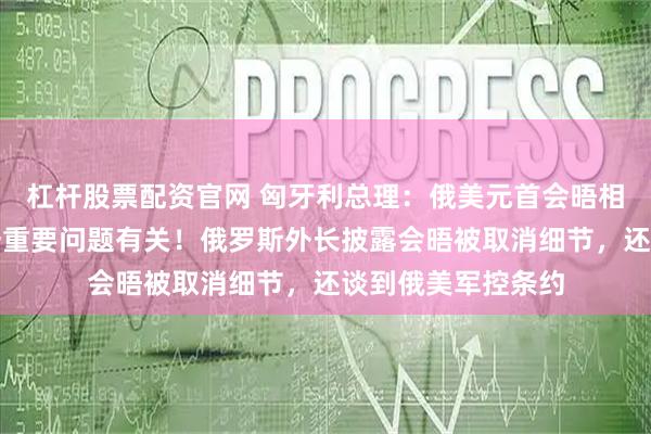 杠杆股票配资官网 匈牙利总理：俄美元首会晤相关谈判症结和这一重要问题有关！俄罗斯外长披露会晤被取消细节，还谈到俄美军控条约