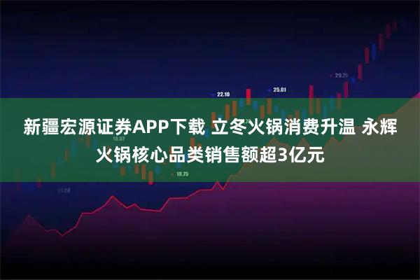 新疆宏源证券APP下载 立冬火锅消费升温 永辉火锅核心品类销售额超3亿元