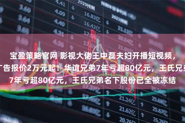 宝盈策略官网 影视大佬王中磊夫妇开播短视频，准备带货？儿子账号广告报价2万元起！华谊兄弟7年亏超80亿元，王氏兄弟名下股份已全被冻结