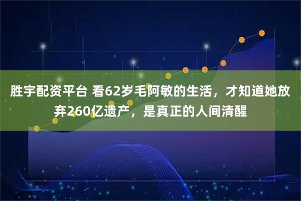 胜宇配资平台 看62岁毛阿敏的生活，才知道她放弃260亿遗产，是真正的人间清醒
