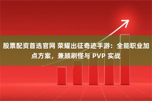 股票配资首选官网 荣耀出征奇迹手游：全能职业加点方案，兼顾刷怪与 PVP 实战