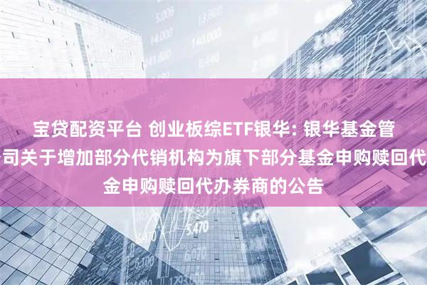 宝贷配资平台 创业板综ETF银华: 银华基金管理股份有限公司关于增加部分代销机构为旗下部分基金申购赎回代办券商的公告