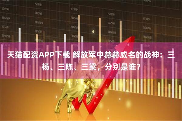 天猫配资APP下载 解放军中赫赫威名的战神：三杨、三陈、三梁，分别是谁？