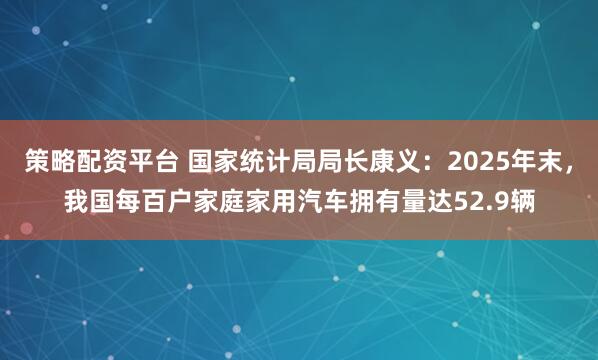策略配资平台 国家统计局局长康义：2025年末，我国每百户家庭家用汽车拥有量达52.9辆