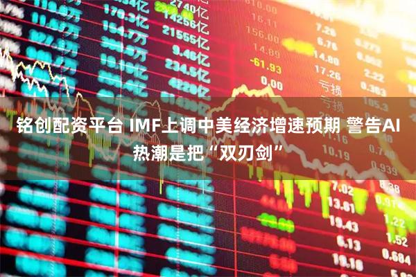 铭创配资平台 IMF上调中美经济增速预期 警告AI热潮是把“双刃剑”