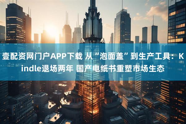 壹配资网门户APP下载 从“泡面盖”到生产工具：Kindle退场两年 国产电纸书重塑市场生态