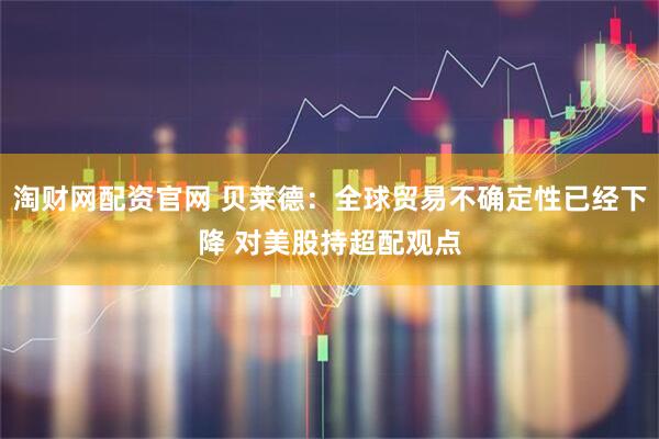 淘财网配资官网 贝莱德：全球贸易不确定性已经下降 对美股持超配观点