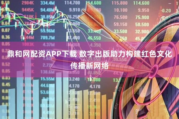 鼎和网配资APP下载 数字出版助力构建红色文化传播新网络