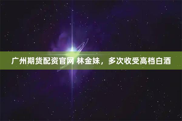 广州期货配资官网 林金妹，多次收受高档白酒