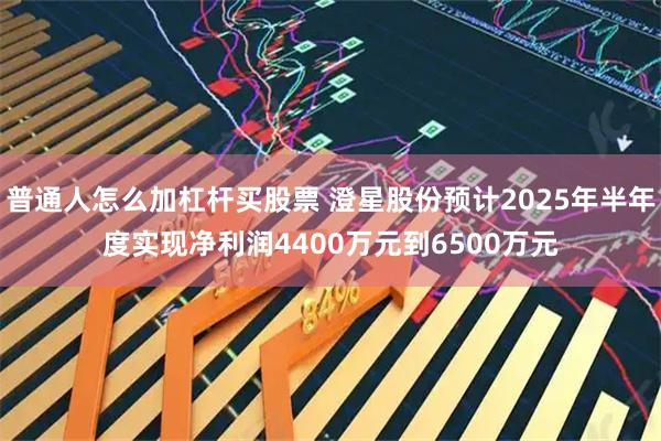 普通人怎么加杠杆买股票 澄星股份预计2025年半年度实现净利润4400万元到6500万元