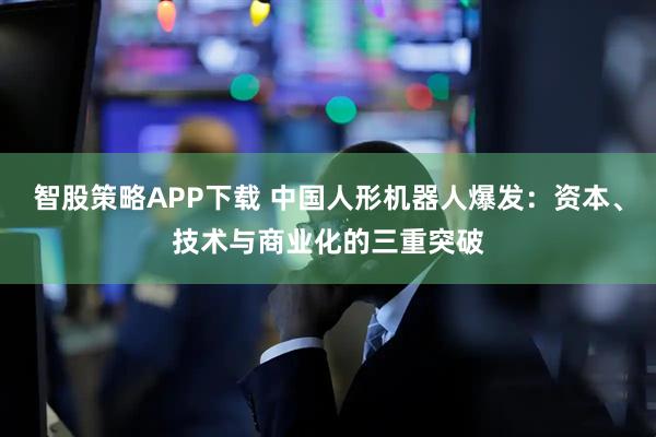智股策略APP下载 中国人形机器人爆发：资本、技术与商业化的三重突破