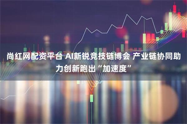 尚红网配资平台 AI新锐竞技链博会 产业链协同助力创新跑出“加速度”