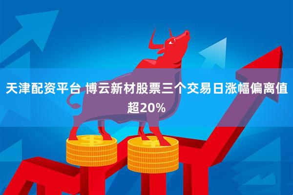 天津配资平台 博云新材股票三个交易日涨幅偏离值超20%