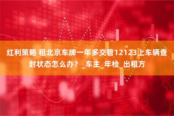 红利策略 租北京车牌一年多交管12123上车辆查封状态怎么办？_车主_年检_出租方