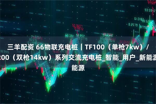 三羊配资 66物联充电桩｜TF100（单枪7kw）/200（双枪14kw）系列交流充电桩_智能_用户_新能源