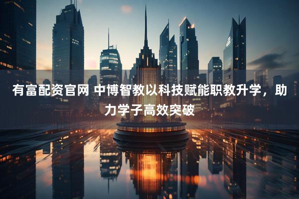 有富配资官网 中博智教以科技赋能职教升学,助力学子高效突破