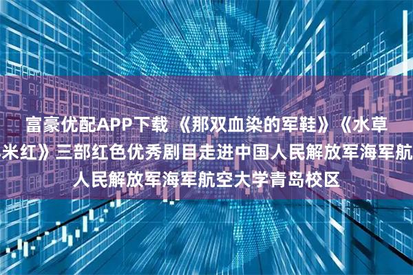 富豪优配APP下载 《那双血染的军鞋》《水草饭团》《沂蒙小米红》三部红色优秀剧目走进中国人民解放军海军航空大学青岛校区